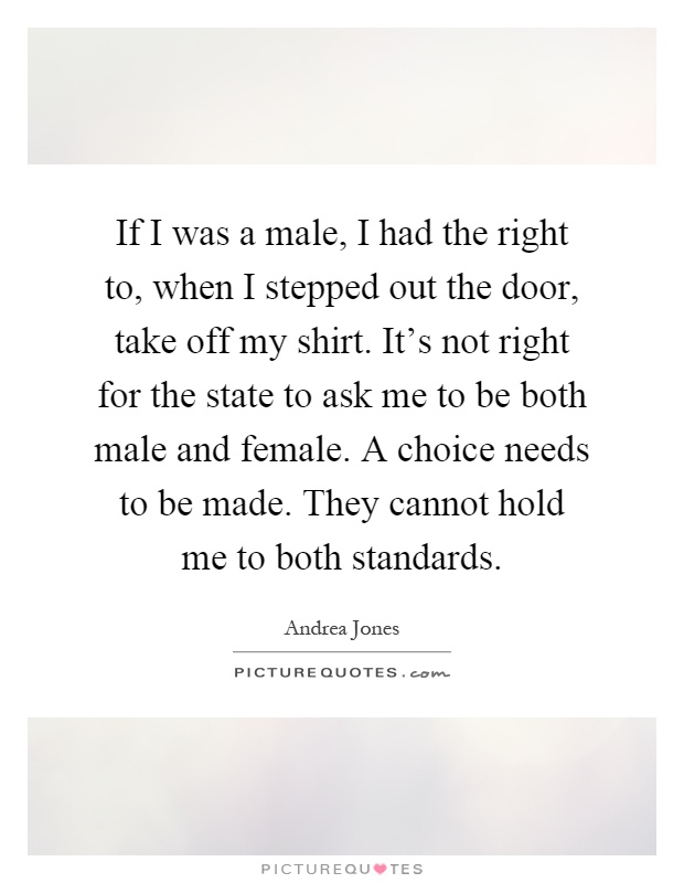 If I was a male, I had the right to, when I stepped out the door, take off my shirt. It's not right for the state to ask me to be both male and female. A choice needs to be made. They cannot hold me to both standards Picture Quote #1