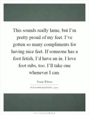 This sounds really lame, but I’m pretty proud of my feet. I’ve gotten so many compliments for having nice feet. If someone has a foot fetish, I’d have an in. I love foot rubs, too. I’ll take one whenever I can Picture Quote #1