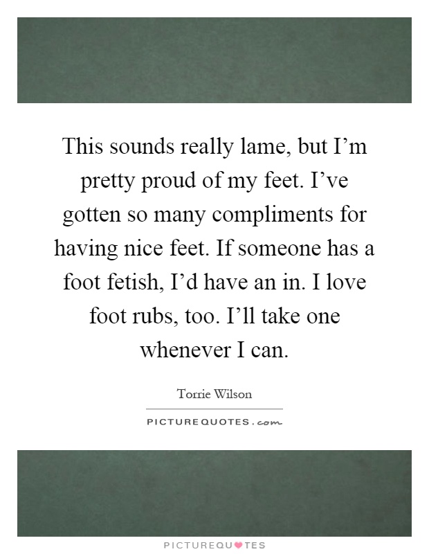 This sounds really lame, but I'm pretty proud of my feet. I've gotten so many compliments for having nice feet. If someone has a foot fetish, I'd have an in. I love foot rubs, too. I'll take one whenever I can Picture Quote #1
