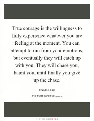 True courage is the willingness to fully experience whatever you are feeling at the moment. You can attempt to run from your emotions, but eventually they will catch up with you. They will chase you, haunt you, until finally you give up the chase Picture Quote #1
