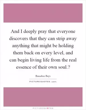 And I deeply pray that everyone discovers that they can strip away anything that might be holding them back on every level, and can begin living life from the real essence of their own soul.? Picture Quote #1