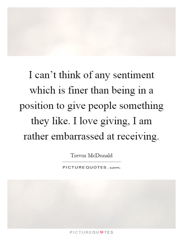 I can't think of any sentiment which is finer than being in a position to give people something they like. I love giving, I am rather embarrassed at receiving Picture Quote #1
