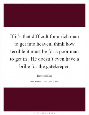 If it’s that difficult for a rich man to get into heaven, think how terrible it must be for a poor man to get in. He doesn’t even have a bribe for the gatekeeper Picture Quote #1