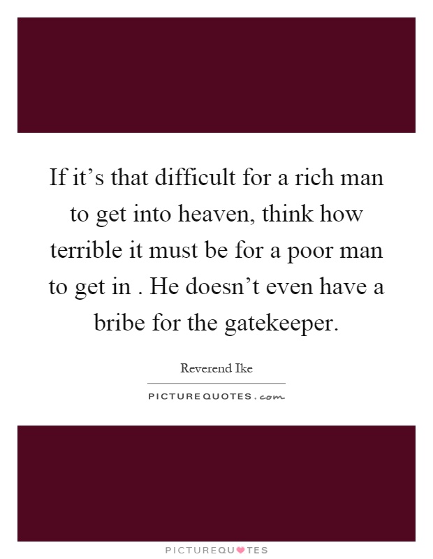 If it's that difficult for a rich man to get into heaven, think how terrible it must be for a poor man to get in. He doesn't even have a bribe for the gatekeeper Picture Quote #1