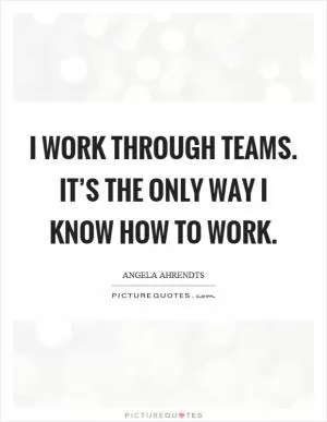 I work through teams. It’s the only way I know how to work Picture Quote #1