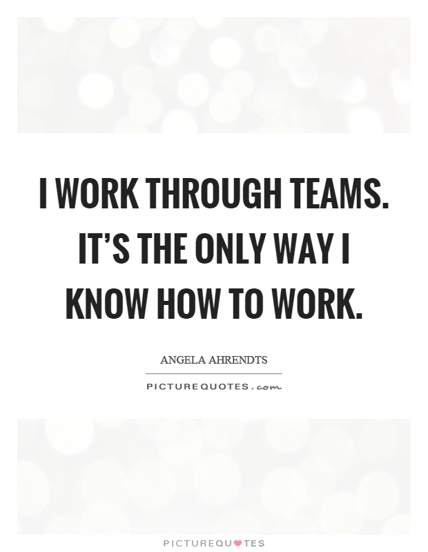 I work through teams. It's the only way I know how to work Picture Quote #1