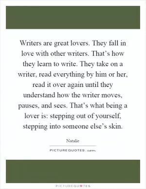 Writers are great lovers. They fall in love with other writers. That’s how they learn to write. They take on a writer, read everything by him or her, read it over again until they understand how the writer moves, pauses, and sees. That’s what being a lover is: stepping out of yourself, stepping into someone else’s skin Picture Quote #1