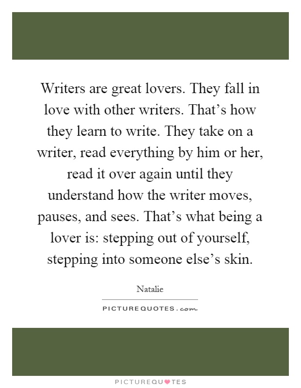Writers are great lovers. They fall in love with other writers. That's how they learn to write. They take on a writer, read everything by him or her, read it over again until they understand how the writer moves, pauses, and sees. That's what being a lover is: stepping out of yourself, stepping into someone else's skin Picture Quote #1