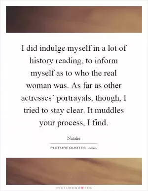 I did indulge myself in a lot of history reading, to inform myself as to who the real woman was. As far as other actresses’ portrayals, though, I tried to stay clear. It muddles your process, I find Picture Quote #1