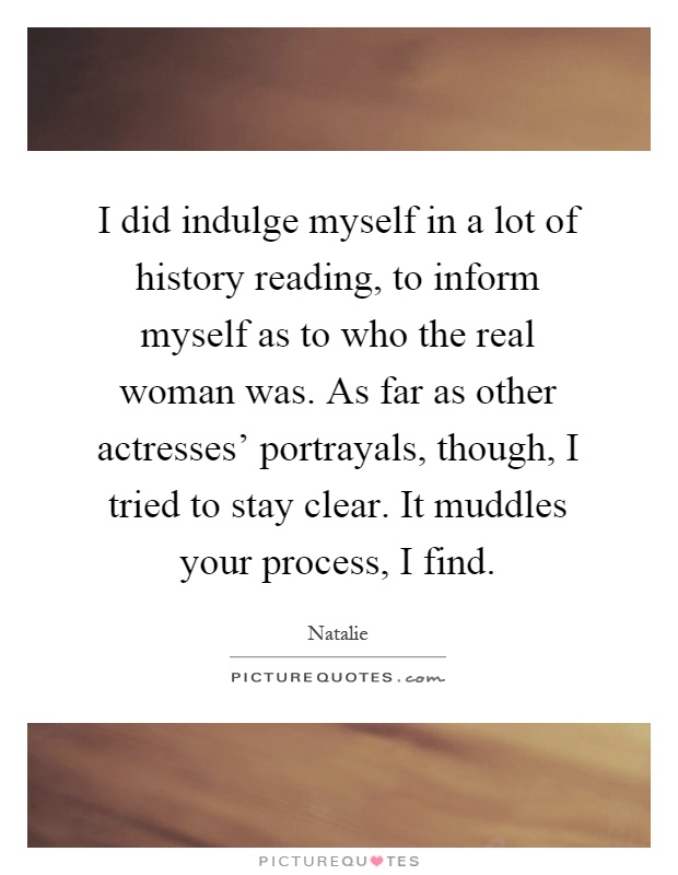 I did indulge myself in a lot of history reading, to inform myself as to who the real woman was. As far as other actresses' portrayals, though, I tried to stay clear. It muddles your process, I find Picture Quote #1
