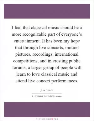 I feel that classical music should be a more recognizable part of everyone’s entertainment. It has been my hope that through live concerts, motion pictures, recordings, international competitions, and interesting public forums, a larger group of people will learn to love classical music and attend live concert performances Picture Quote #1
