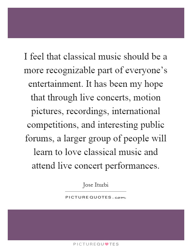 I feel that classical music should be a more recognizable part of everyone's entertainment. It has been my hope that through live concerts, motion pictures, recordings, international competitions, and interesting public forums, a larger group of people will learn to love classical music and attend live concert performances Picture Quote #1