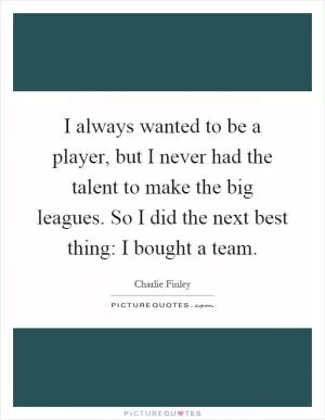 I always wanted to be a player, but I never had the talent to make the big leagues. So I did the next best thing: I bought a team Picture Quote #1
