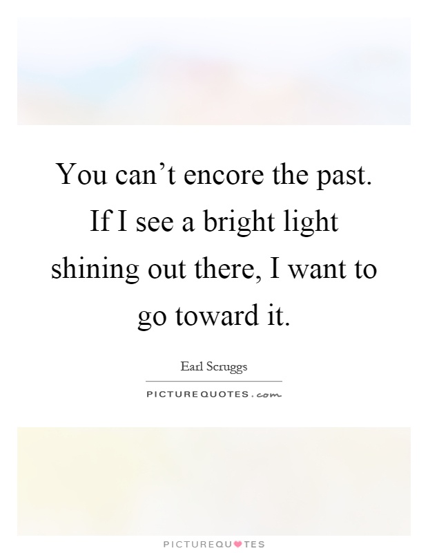 You can't encore the past. If I see a bright light shining out there, I want to go toward it Picture Quote #1