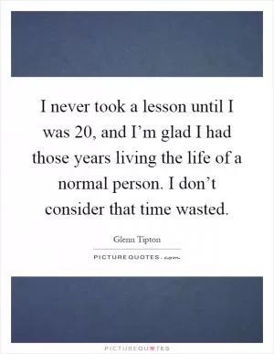 I never took a lesson until I was 20, and I’m glad I had those years living the life of a normal person. I don’t consider that time wasted Picture Quote #1