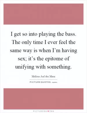 I get so into playing the bass. The only time I ever feel the same way is when I’m having sex; it’s the epitome of unifying with something Picture Quote #1