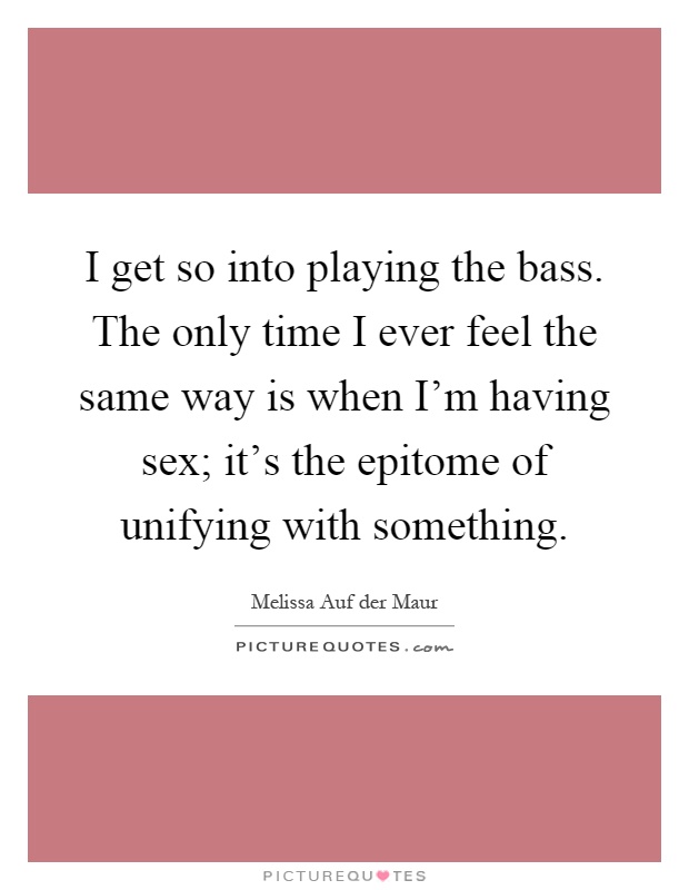 I get so into playing the bass. The only time I ever feel the same way is when I'm having sex; it's the epitome of unifying with something Picture Quote #1