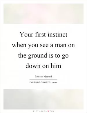 Your first instinct when you see a man on the ground is to go down on him Picture Quote #1