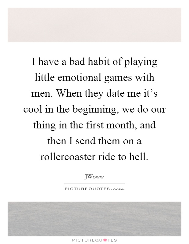I have a bad habit of playing little emotional games with men. When they date me it's cool in the beginning, we do our thing in the first month, and then I send them on a rollercoaster ride to hell Picture Quote #1