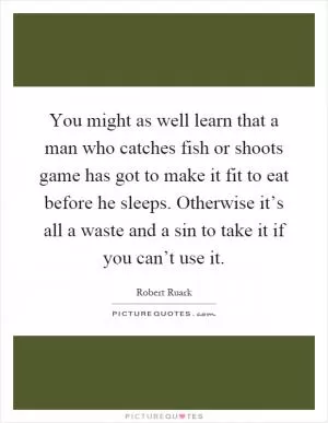 You might as well learn that a man who catches fish or shoots game has got to make it fit to eat before he sleeps. Otherwise it’s all a waste and a sin to take it if you can’t use it Picture Quote #1