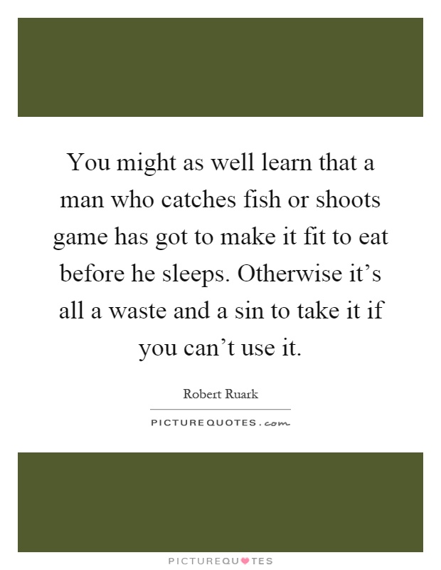 You might as well learn that a man who catches fish or shoots game has got to make it fit to eat before he sleeps. Otherwise it's all a waste and a sin to take it if you can't use it Picture Quote #1