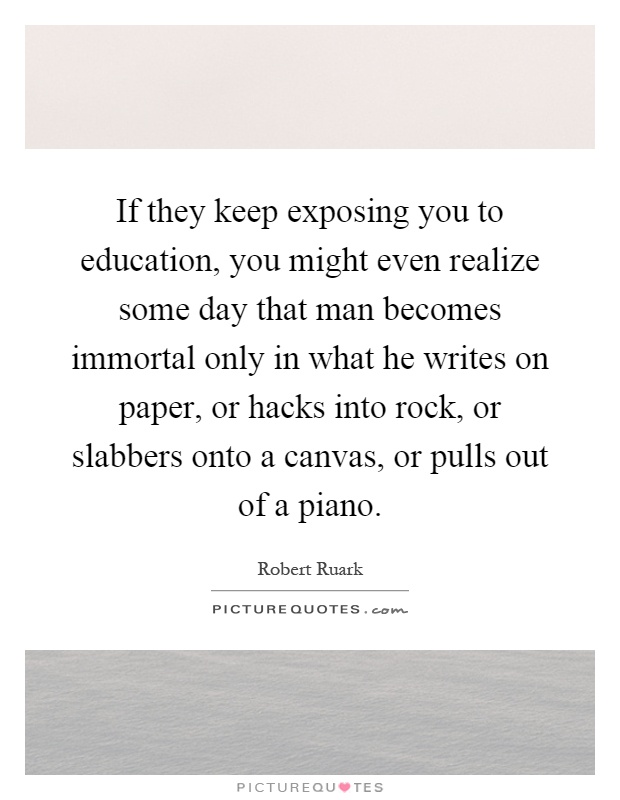 If they keep exposing you to education, you might even realize some day that man becomes immortal only in what he writes on paper, or hacks into rock, or slabbers onto a canvas, or pulls out of a piano Picture Quote #1