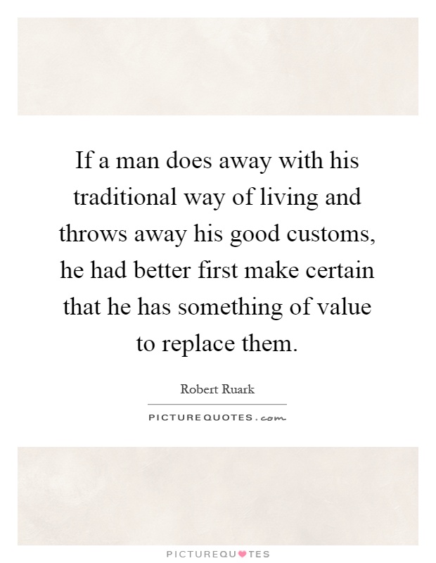 If a man does away with his traditional way of living and throws away his good customs, he had better first make certain that he has something of value to replace them Picture Quote #1