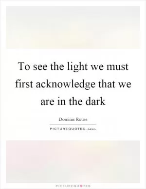 To see the light we must first acknowledge that we are in the dark Picture Quote #1