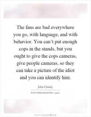 The fans are bad everywhere you go, with language, and with behavior. You can’t put enough cops in the stands, but you ought to give the cops cameras, give people cameras, so they can take a picture of the idiot and you can identify him Picture Quote #1