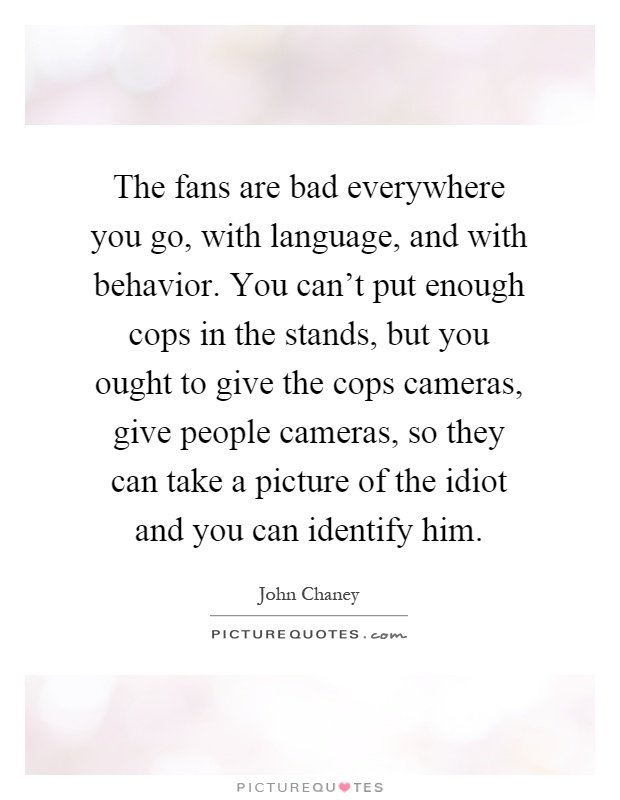 The fans are bad everywhere you go, with language, and with behavior. You can't put enough cops in the stands, but you ought to give the cops cameras, give people cameras, so they can take a picture of the idiot and you can identify him Picture Quote #1