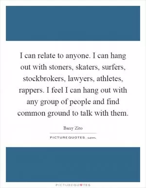 I can relate to anyone. I can hang out with stoners, skaters, surfers, stockbrokers, lawyers, athletes, rappers. I feel I can hang out with any group of people and find common ground to talk with them Picture Quote #1