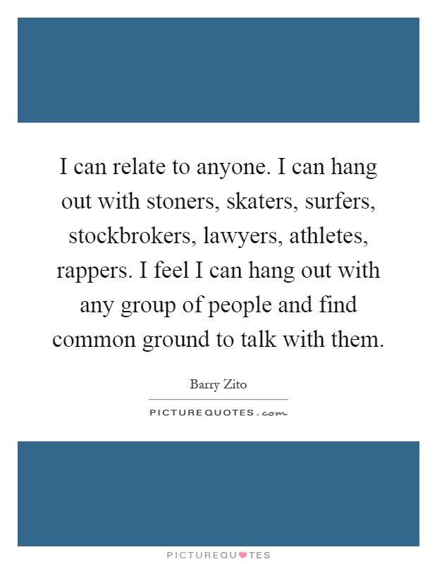 I can relate to anyone. I can hang out with stoners, skaters, surfers, stockbrokers, lawyers, athletes, rappers. I feel I can hang out with any group of people and find common ground to talk with them Picture Quote #1