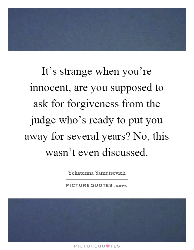 It's strange when you're innocent, are you supposed to ask for forgiveness from the judge who's ready to put you away for several years? No, this wasn't even discussed Picture Quote #1