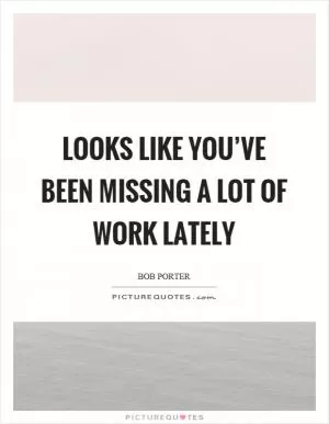 Looks like you’ve been missing a lot of work lately Picture Quote #1