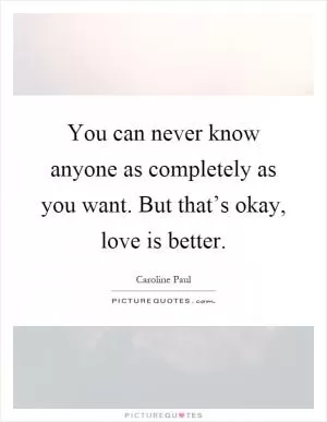 You can never know anyone as completely as you want. But that’s okay, love is better Picture Quote #1