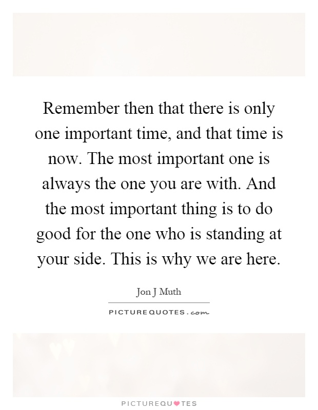 Remember then that there is only one important time, and that time is now. The most important one is always the one you are with. And the most important thing is to do good for the one who is standing at your side. This is why we are here Picture Quote #1