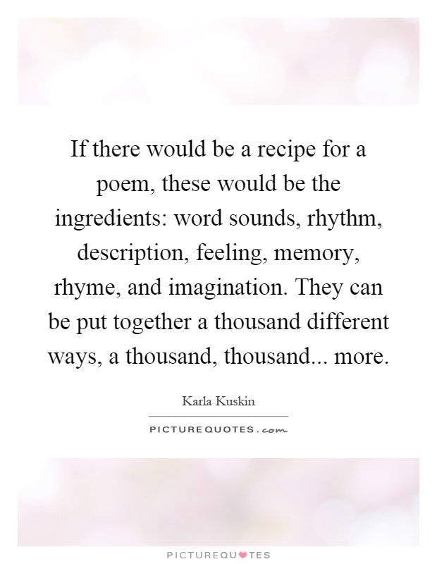 If there would be a recipe for a poem, these would be the ingredients: word sounds, rhythm, description, feeling, memory, rhyme, and imagination. They can be put together a thousand different ways, a thousand, thousand... more Picture Quote #1