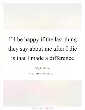 I’ll be happy if the last thing they say about me after I die is that I made a difference Picture Quote #1
