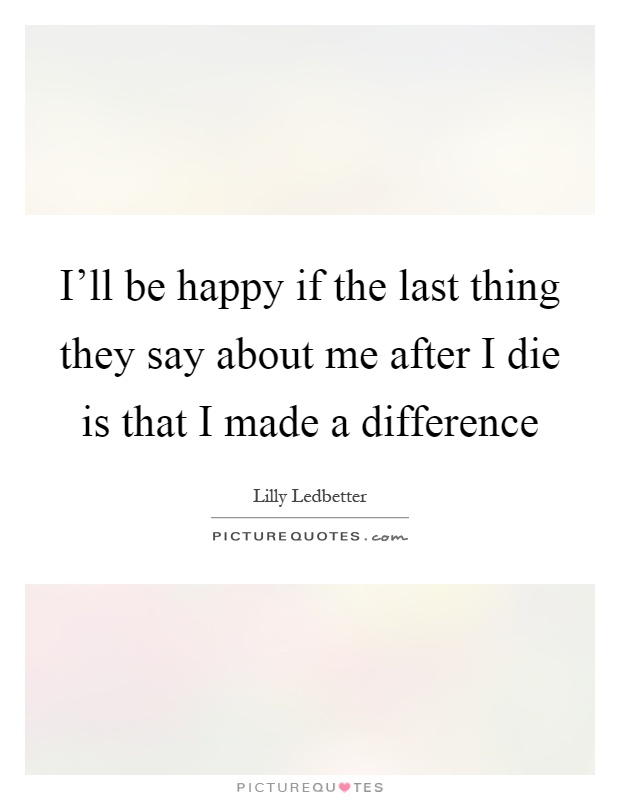 I'll be happy if the last thing they say about me after I die is that I made a difference Picture Quote #1
