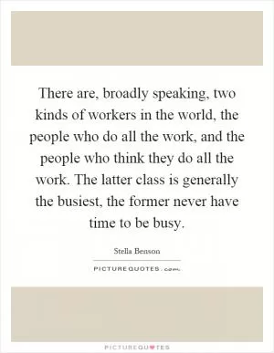 There are, broadly speaking, two kinds of workers in the world, the people who do all the work, and the people who think they do all the work. The latter class is generally the busiest, the former never have time to be busy Picture Quote #1