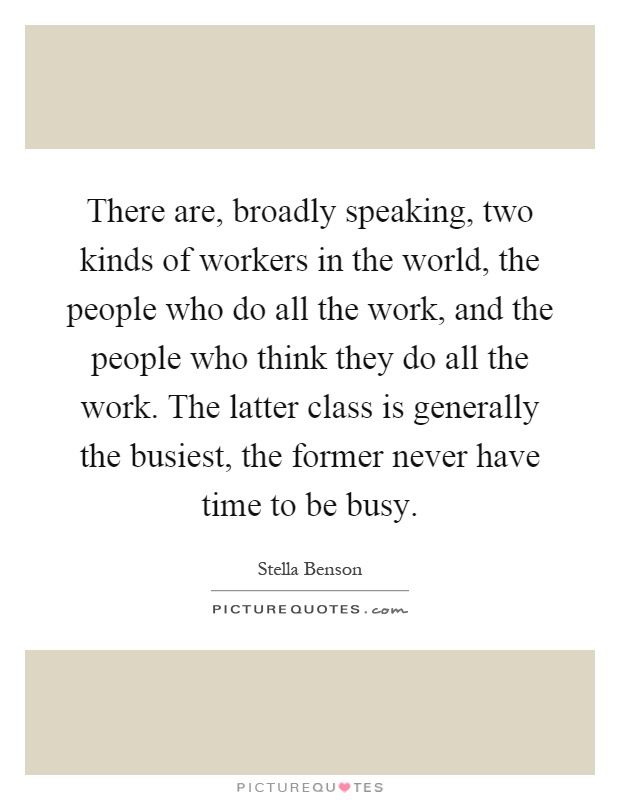 There are, broadly speaking, two kinds of workers in the world, the people who do all the work, and the people who think they do all the work. The latter class is generally the busiest, the former never have time to be busy Picture Quote #1