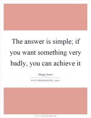 The answer is simple; if you want something very badly, you can achieve it Picture Quote #1