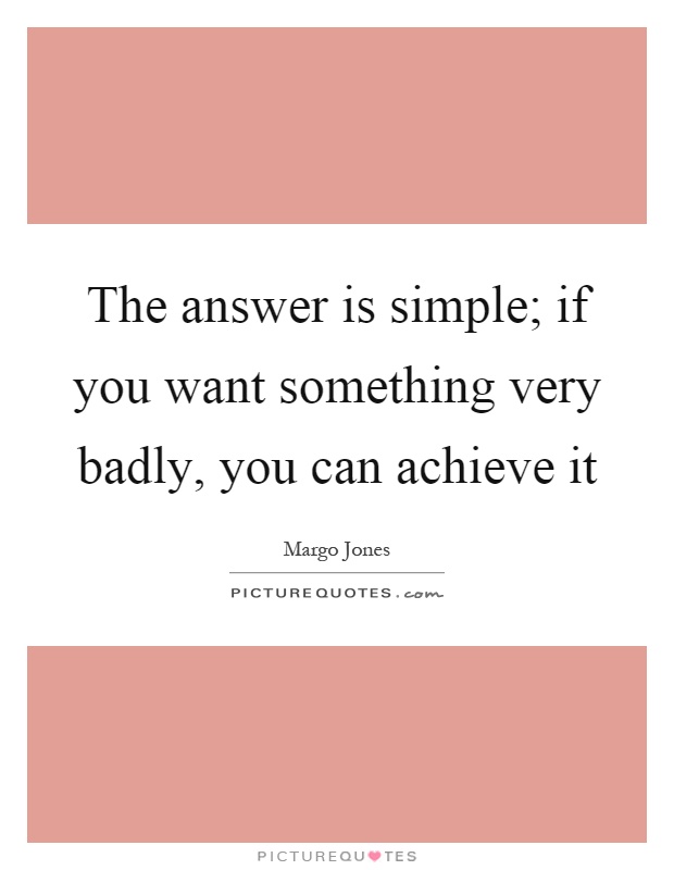 The answer is simple; if you want something very badly, you can achieve it Picture Quote #1