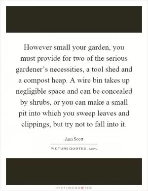 However small your garden, you must provide for two of the serious gardener’s necessities, a tool shed and a compost heap. A wire bin takes up negligible space and can be concealed by shrubs, or you can make a small pit into which you sweep leaves and clippings, but try not to fall into it Picture Quote #1