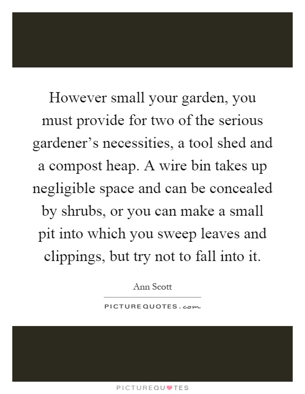 However small your garden, you must provide for two of the serious gardener's necessities, a tool shed and a compost heap. A wire bin takes up negligible space and can be concealed by shrubs, or you can make a small pit into which you sweep leaves and clippings, but try not to fall into it Picture Quote #1
