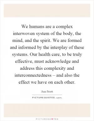 We humans are a complex interwoven system of the body, the mind, and the spirit. We are formed and informed by the interplay of these systems. Our health care, to be truly effective, must acknowledge and address this complexity and interconnectedness – and also the effect we have on each other Picture Quote #1