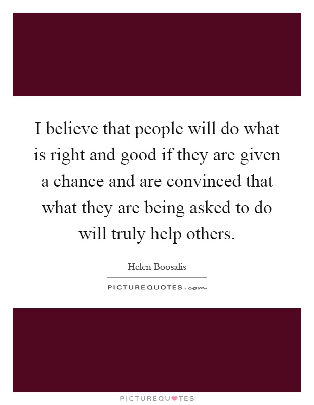 I believe that people will do what is right and good if they are given a chance and are convinced that what they are being asked to do will truly help others Picture Quote #1