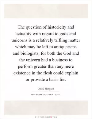 The question of historicity and actuality with regard to gods and unicorns is a relatively trifling matter which may be left to antiquarians and biologists, for both the God and the unicorn had a business to perform greater than any mere existence in the flesh could explain or provide a basis for Picture Quote #1