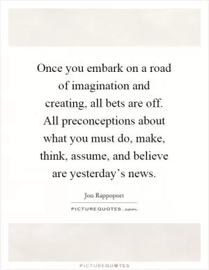 Once you embark on a road of imagination and creating, all bets are off. All preconceptions about what you must do, make, think, assume, and believe are yesterday’s news Picture Quote #1