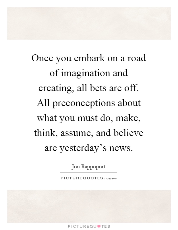 Once you embark on a road of imagination and creating, all bets are off. All preconceptions about what you must do, make, think, assume, and believe are yesterday's news Picture Quote #1